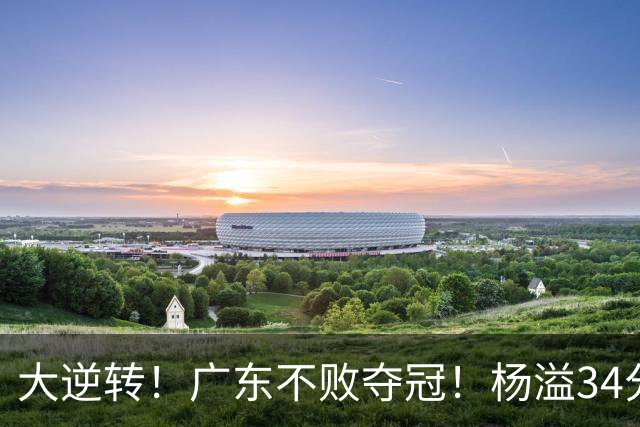 大逆转！广东不败夺冠！杨溢34分9助8板，和徐杰明轩组顶配后场